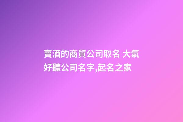 賣酒的商貿公司取名 大氣好聽公司名字,起名之家-第1張-公司起名-玄機派